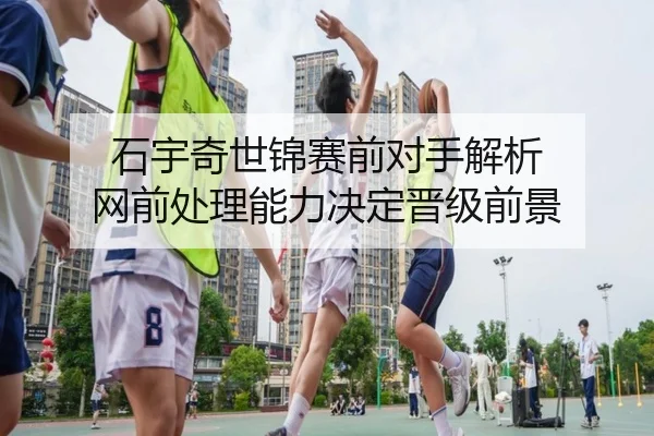 石宇奇世锦赛前对手解析 网前处理能力决定晋级前景