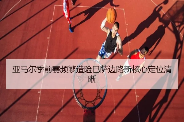 亚马尔季前赛频繁造险巴萨边路新核心定位清晰